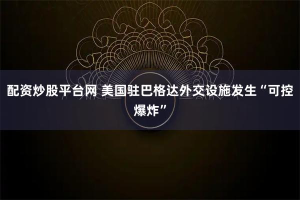 配资炒股平台网 美国驻巴格达外交设施发生“可控爆炸”