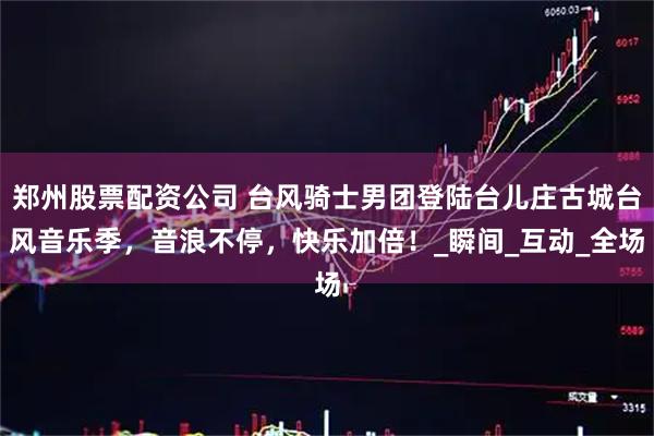 郑州股票配资公司 台风骑士男团登陆台儿庄古城台风音乐季，音浪不停，快乐加倍！_瞬间_互动_全场