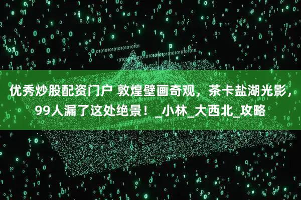 优秀炒股配资门户 敦煌壁画奇观，茶卡盐湖光影，99人漏了这处绝景！_小林_大西北_攻略