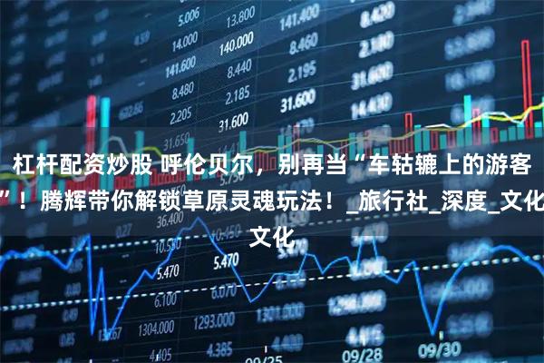 杠杆配资炒股 呼伦贝尔，别再当“车轱辘上的游客”！腾辉带你解锁草原灵魂玩法！_旅行社_深度_文化