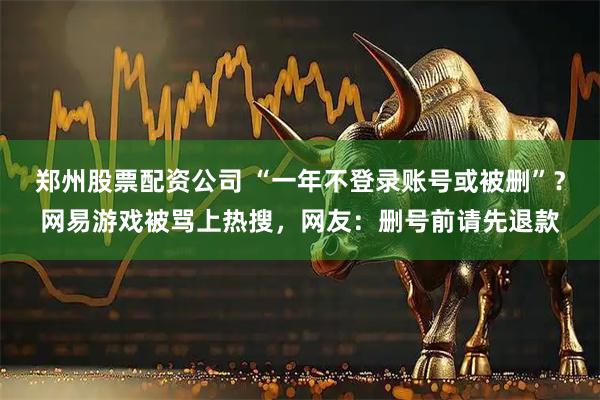 郑州股票配资公司 “一年不登录账号或被删”？网易游戏被骂上热搜，网友：删号前请先退款