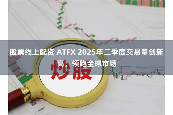 股票线上配资 ATFX 2025年二季度交易量创新高，领跑全球市场