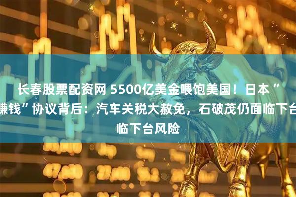 长春股票配资网 5500亿美金喂饱美国！日本“跪着赚钱”协议背后：汽车关税大赦免，石破茂仍面临下台风险