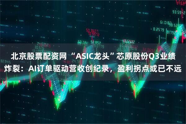 北京股票配资网 “ASIC龙头”芯原股份Q3业绩炸裂：AI订单驱动营收创纪录，盈利拐点或已不远