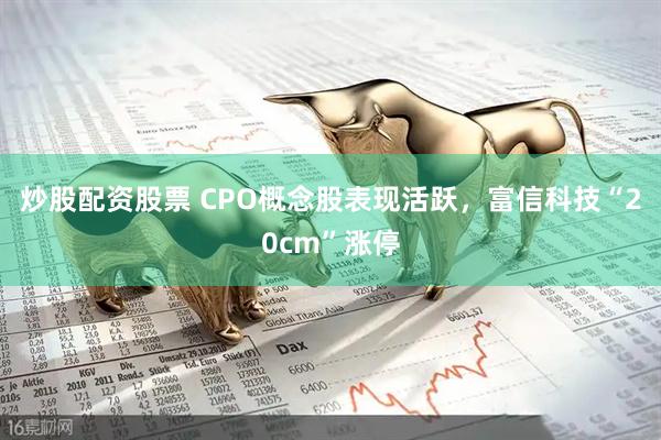 炒股配资股票 CPO概念股表现活跃，富信科技“20cm”涨停