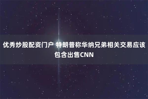 优秀炒股配资门户 特朗普称华纳兄弟相关交易应该包含出售CNN